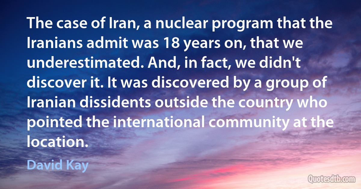 The case of Iran, a nuclear program that the Iranians admit was 18 years on, that we underestimated. And, in fact, we didn't discover it. It was discovered by a group of Iranian dissidents outside the country who pointed the international community at the location. (David Kay)