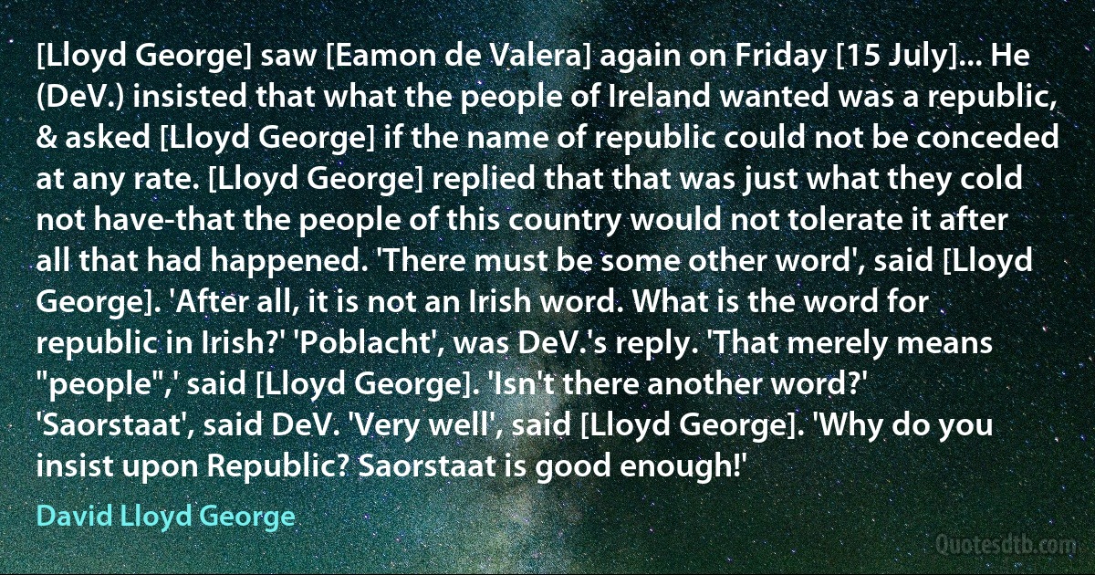 [Lloyd George] saw [Eamon de Valera] again on Friday [15 July]... He (DeV.) insisted that what the people of Ireland wanted was a republic, & asked [Lloyd George] if the name of republic could not be conceded at any rate. [Lloyd George] replied that that was just what they cold not have-that the people of this country would not tolerate it after all that had happened. 'There must be some other word', said [Lloyd George]. 'After all, it is not an Irish word. What is the word for republic in Irish?' 'Poblacht', was DeV.'s reply. 'That merely means "people",' said [Lloyd George]. 'Isn't there another word?' 'Saorstaat', said DeV. 'Very well', said [Lloyd George]. 'Why do you insist upon Republic? Saorstaat is good enough!' (David Lloyd George)