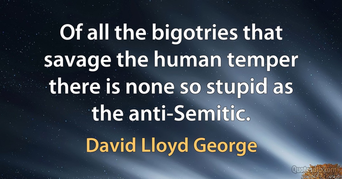 Of all the bigotries that savage the human temper there is none so stupid as the anti-Semitic. (David Lloyd George)