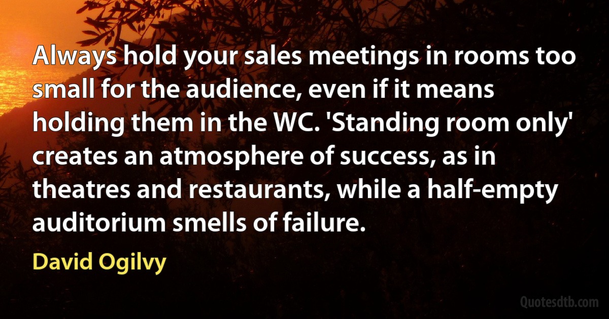 Always hold your sales meetings in rooms too small for the audience, even if it means holding them in the WC. 'Standing room only' creates an atmosphere of success, as in theatres and restaurants, while a half-empty auditorium smells of failure. (David Ogilvy)