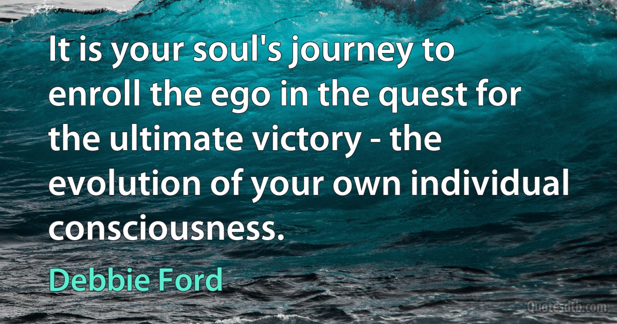 It is your soul's journey to enroll the ego in the quest for the ultimate victory - the evolution of your own individual consciousness. (Debbie Ford)