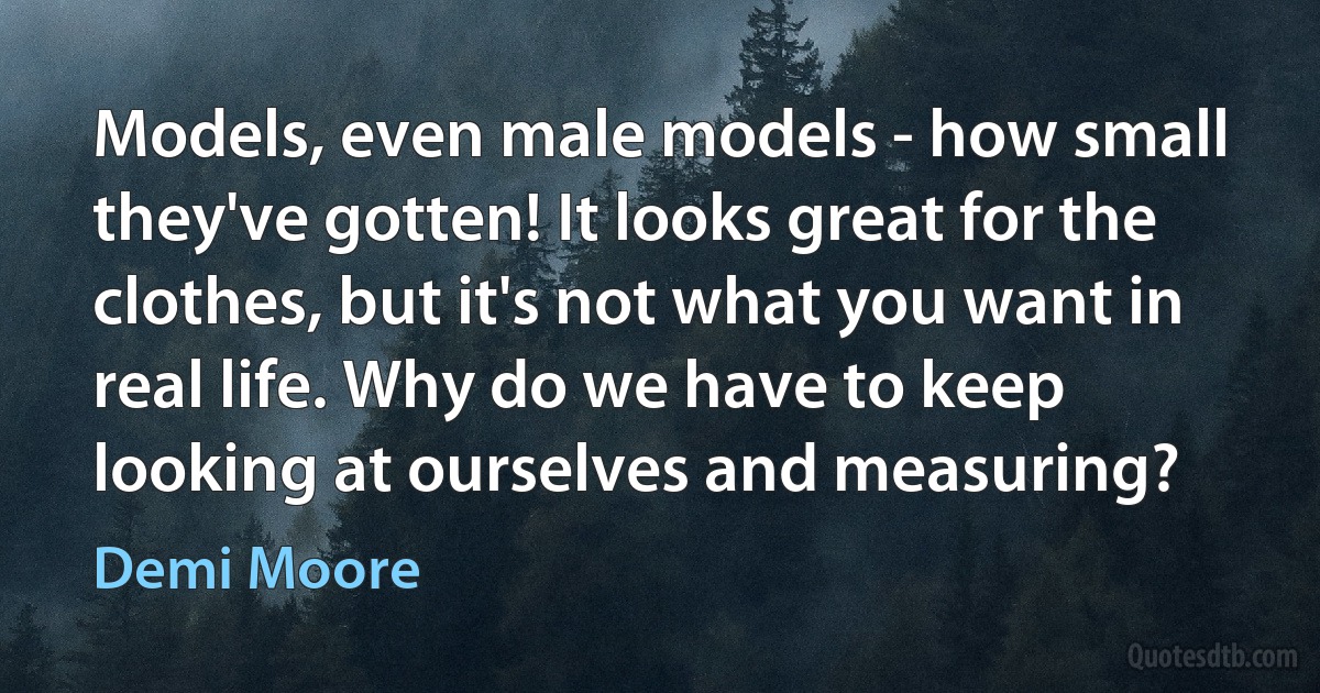 Models, even male models - how small they've gotten! It looks great for the clothes, but it's not what you want in real life. Why do we have to keep looking at ourselves and measuring? (Demi Moore)