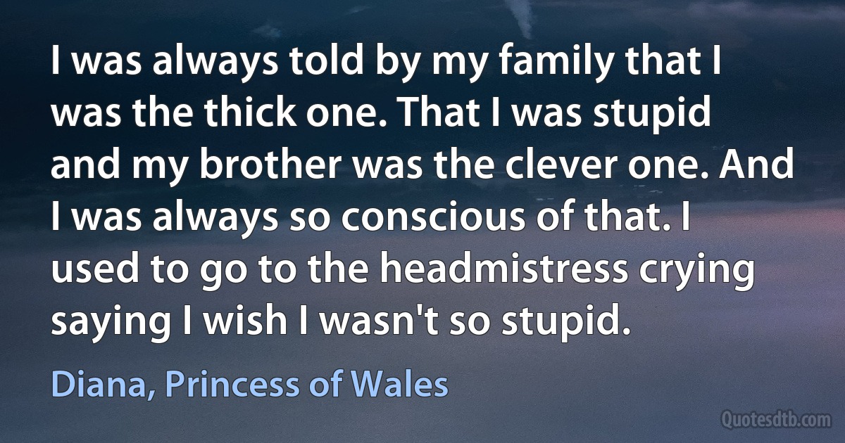 I was always told by my family that I was the thick one. That I was stupid and my brother was the clever one. And I was always so conscious of that. I used to go to the headmistress crying saying I wish I wasn't so stupid. (Diana, Princess of Wales)