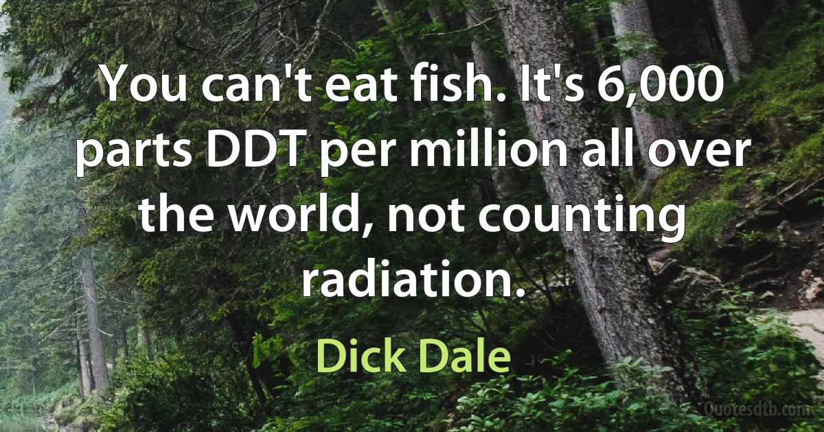 You can't eat fish. It's 6,000 parts DDT per million all over the world, not counting radiation. (Dick Dale)