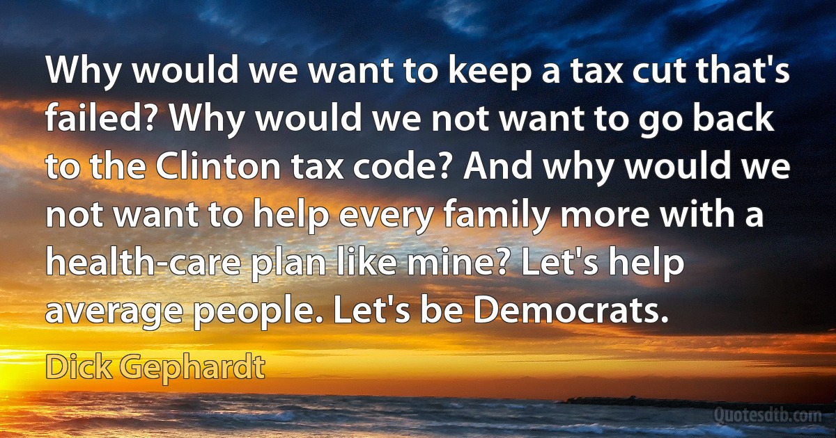 Why would we want to keep a tax cut that's failed? Why would we not want to go back to the Clinton tax code? And why would we not want to help every family more with a health-care plan like mine? Let's help average people. Let's be Democrats. (Dick Gephardt)