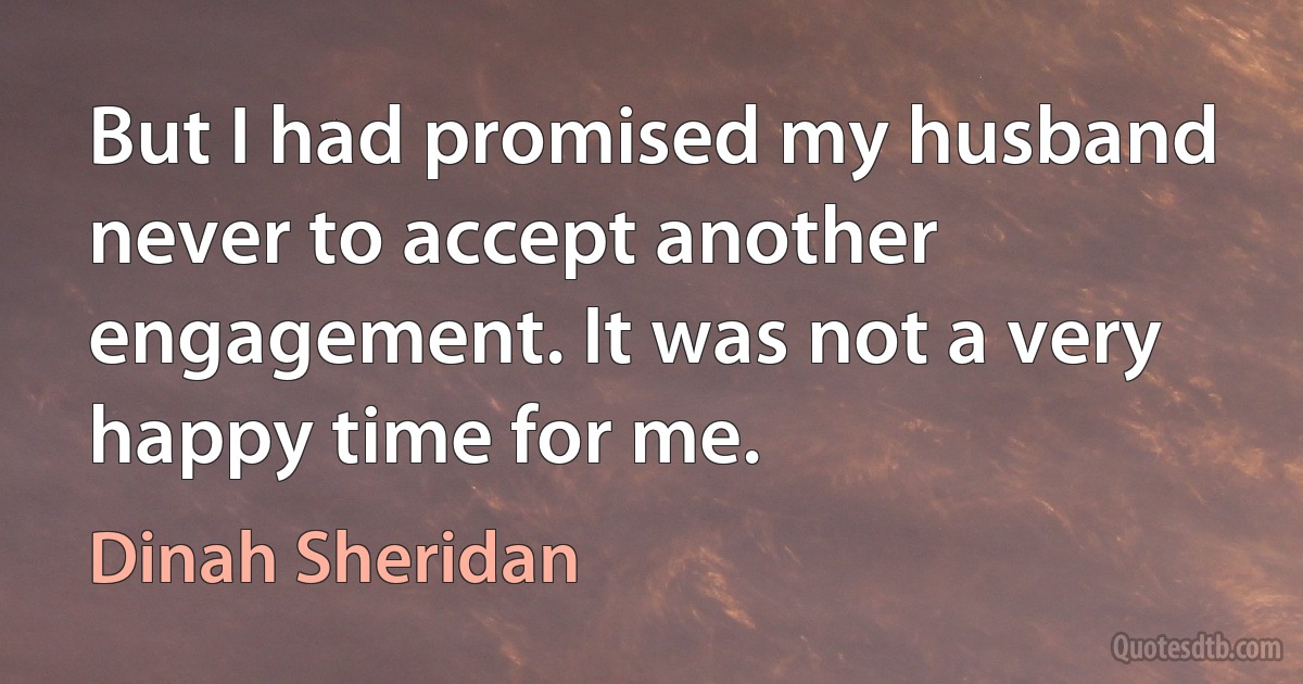 But I had promised my husband never to accept another engagement. It was not a very happy time for me. (Dinah Sheridan)