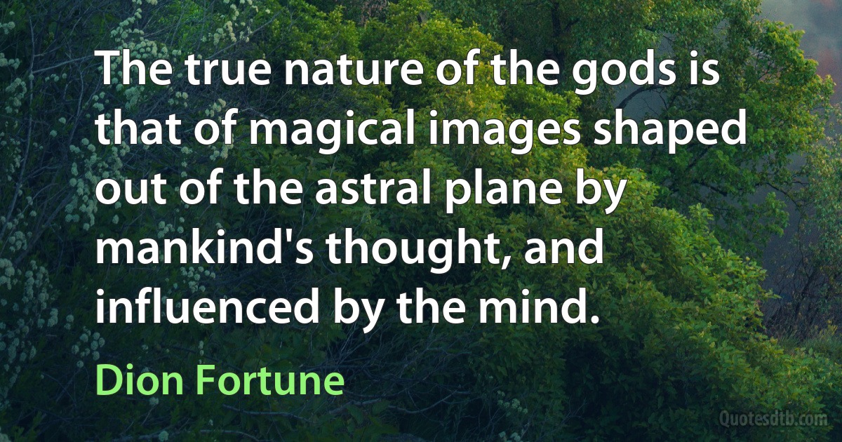 The true nature of the gods is that of magical images shaped out of the astral plane by mankind's thought, and influenced by the mind. (Dion Fortune)