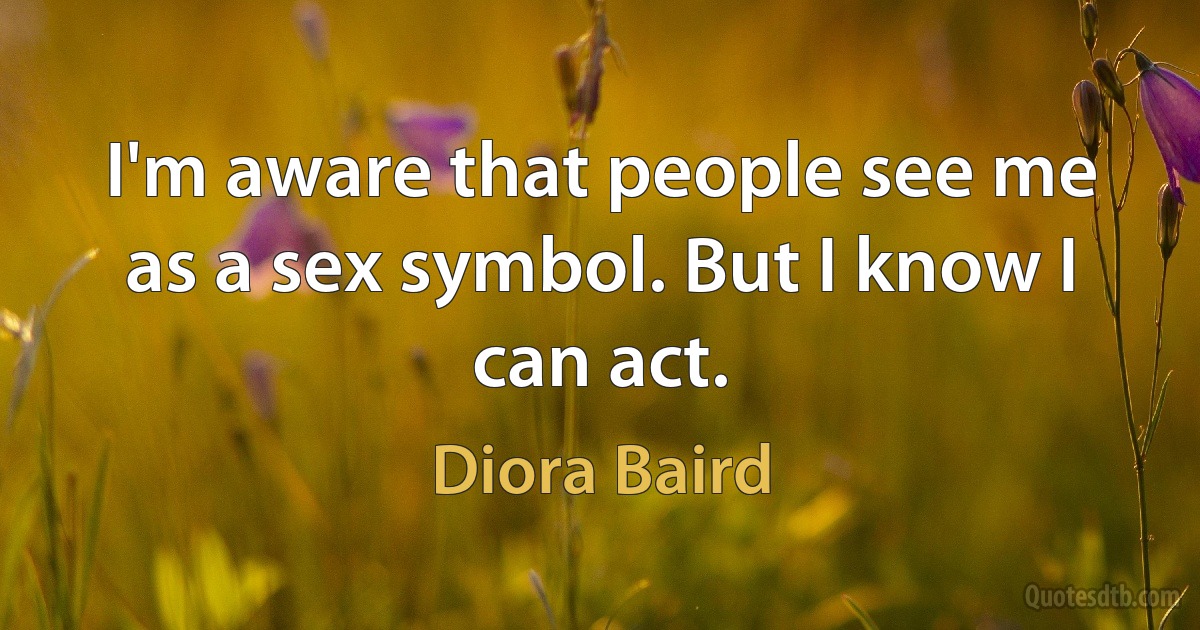 I'm aware that people see me as a sex symbol. But I know I can act. (Diora Baird)