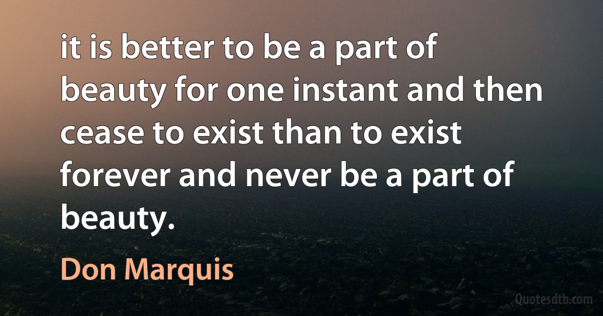 it is better to be a part of beauty for one instant and then cease to exist than to exist forever and never be a part of beauty. (Don Marquis)