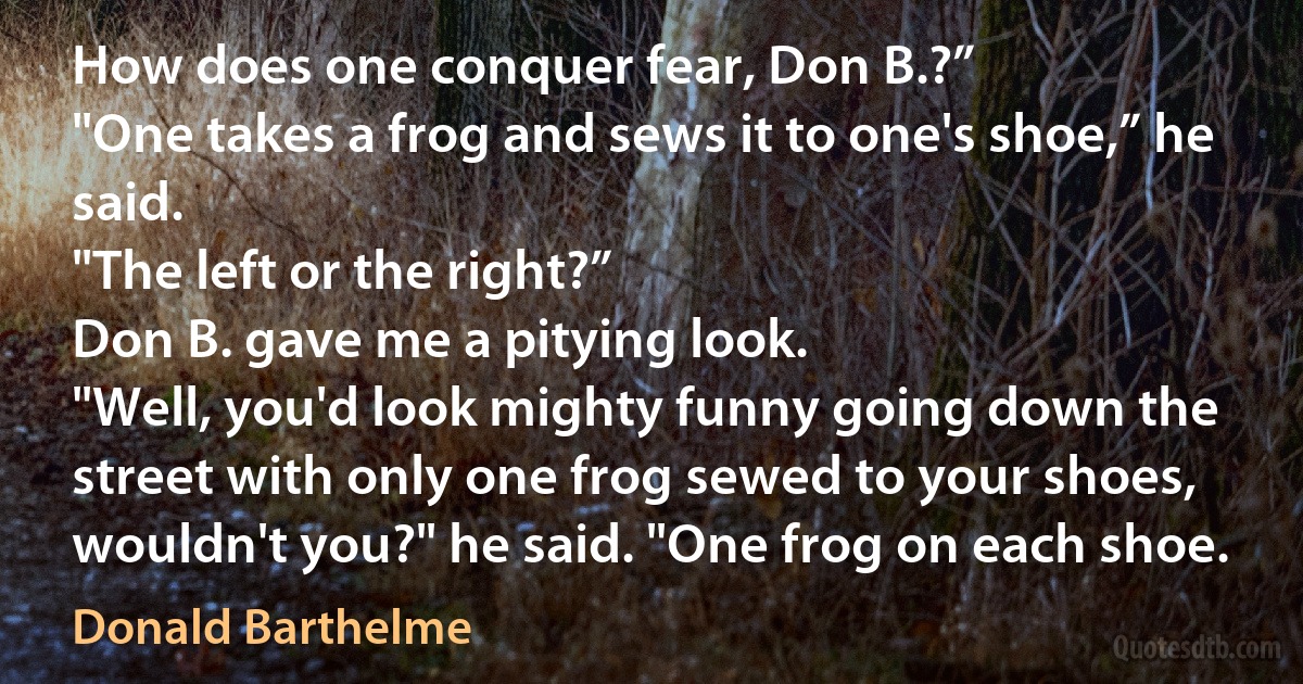 How does one conquer fear, Don B.?”
"One takes a frog and sews it to one's shoe,” he said.
"The left or the right?”
Don B. gave me a pitying look.
"Well, you'd look mighty funny going down the street with only one frog sewed to your shoes, wouldn't you?" he said. "One frog on each shoe. (Donald Barthelme)