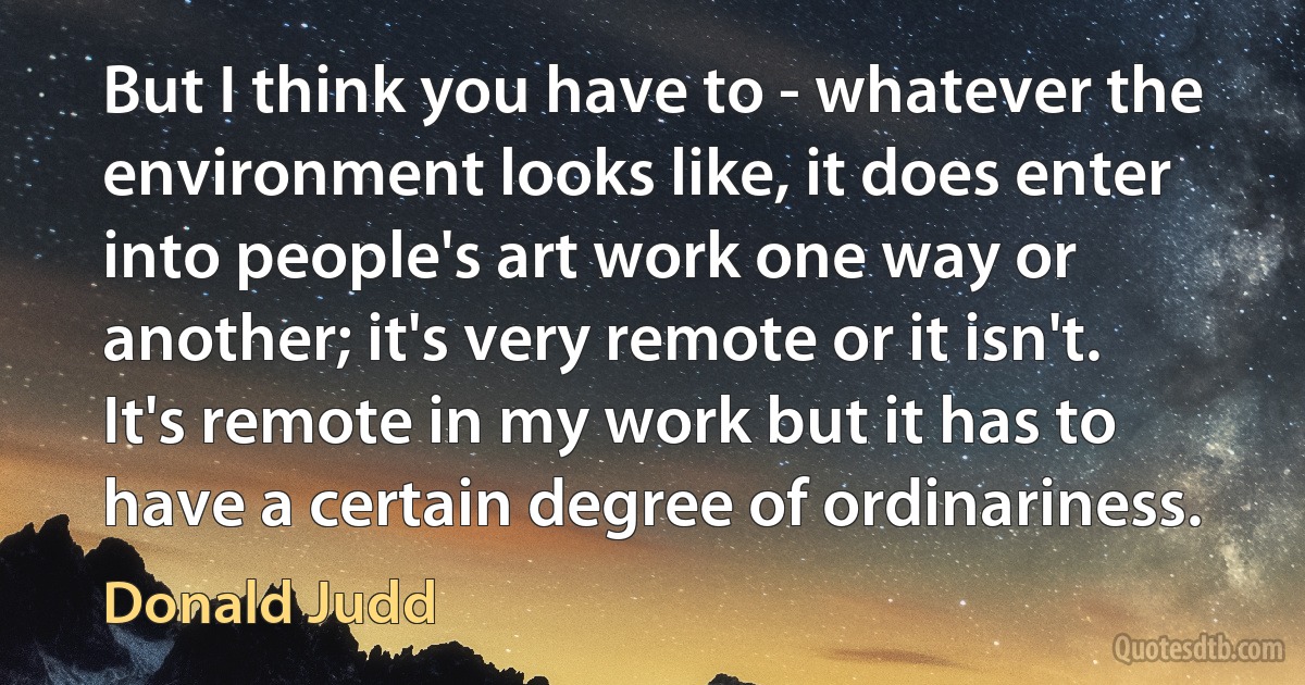 But I think you have to - whatever the environment looks like, it does enter into people's art work one way or another; it's very remote or it isn't. It's remote in my work but it has to have a certain degree of ordinariness. (Donald Judd)