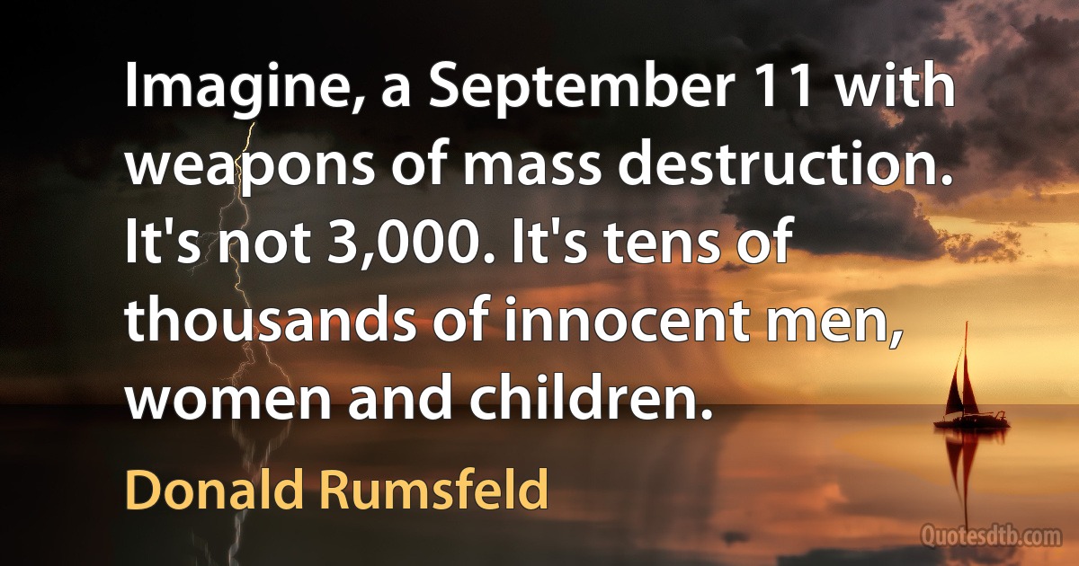 Imagine, a September 11 with weapons of mass destruction. It's not 3,000. It's tens of thousands of innocent men, women and children. (Donald Rumsfeld)