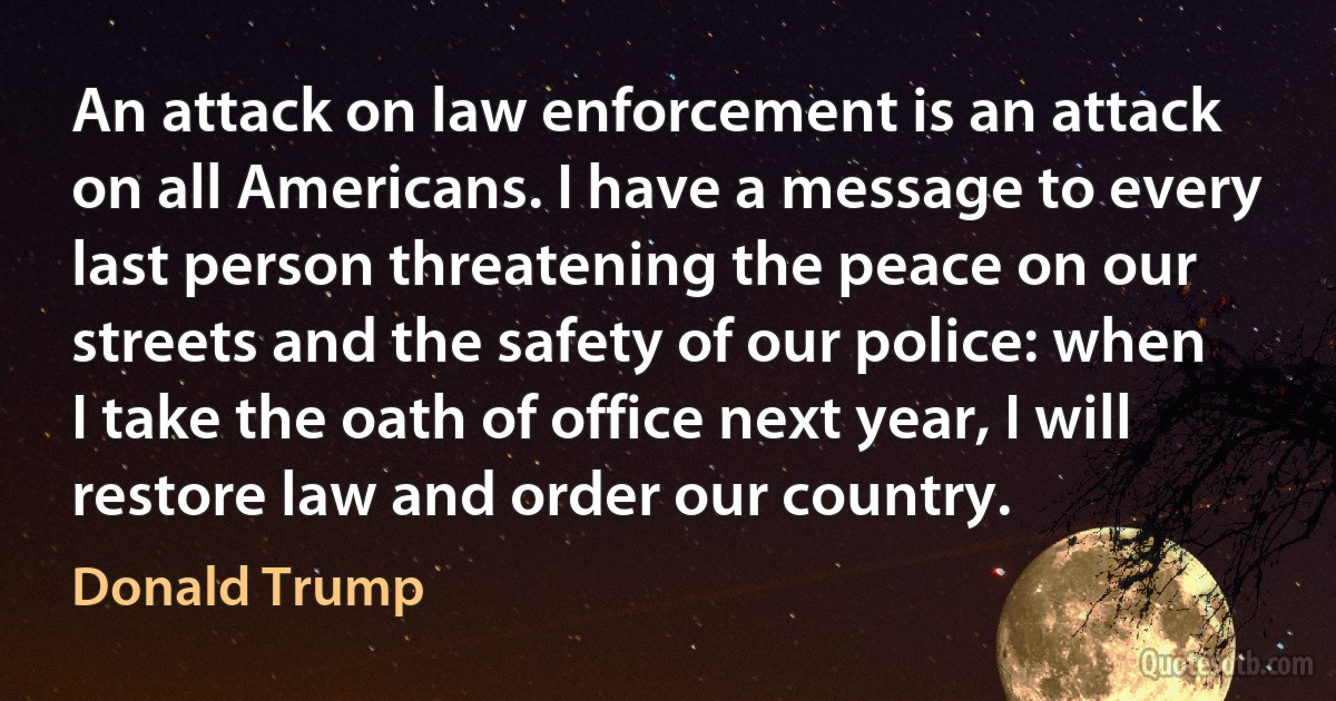 An attack on law enforcement is an attack on all Americans. I have a message to every last person threatening the peace on our streets and the safety of our police: when I take the oath of office next year, I will restore law and order our country. (Donald Trump)