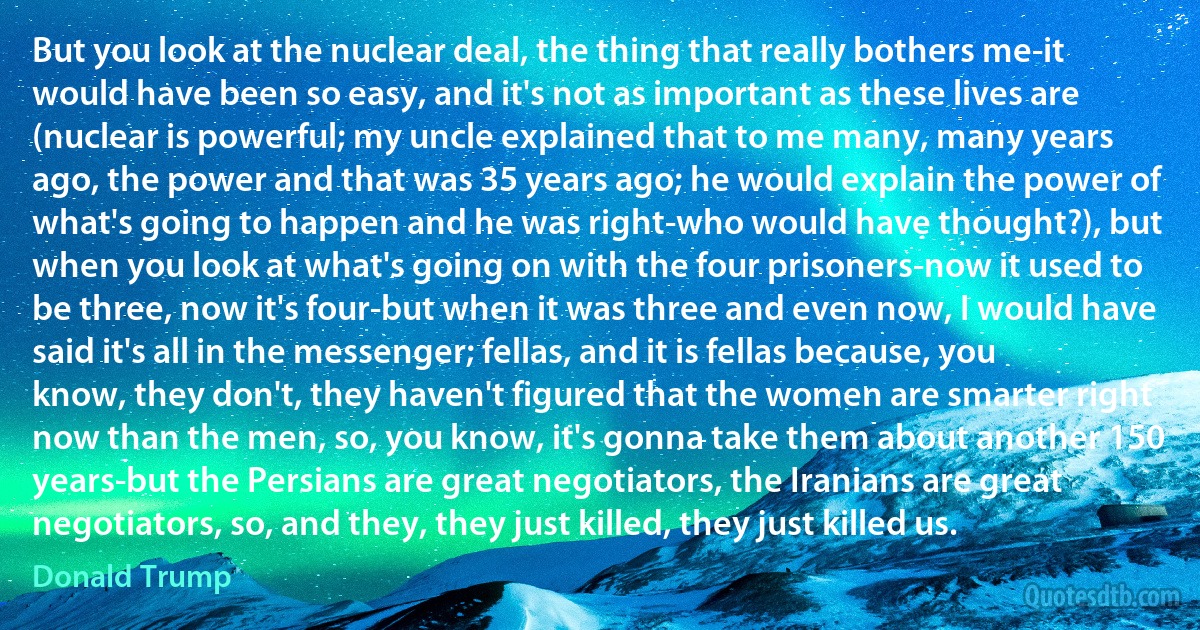 But you look at the nuclear deal, the thing that really bothers me-it would have been so easy, and it's not as important as these lives are (nuclear is powerful; my uncle explained that to me many, many years ago, the power and that was 35 years ago; he would explain the power of what's going to happen and he was right-who would have thought?), but when you look at what's going on with the four prisoners-now it used to be three, now it's four-but when it was three and even now, I would have said it's all in the messenger; fellas, and it is fellas because, you know, they don't, they haven't figured that the women are smarter right now than the men, so, you know, it's gonna take them about another 150 years-but the Persians are great negotiators, the Iranians are great negotiators, so, and they, they just killed, they just killed us. (Donald Trump)