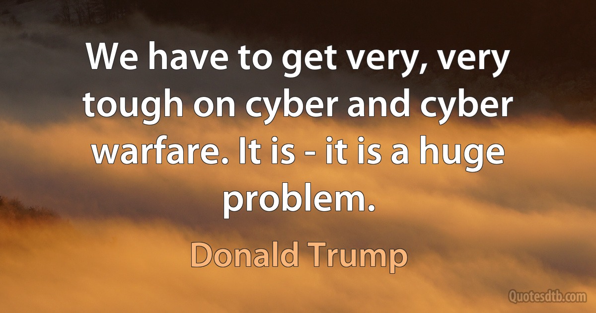 We have to get very, very tough on cyber and cyber warfare. It is - it is a huge problem. (Donald Trump)