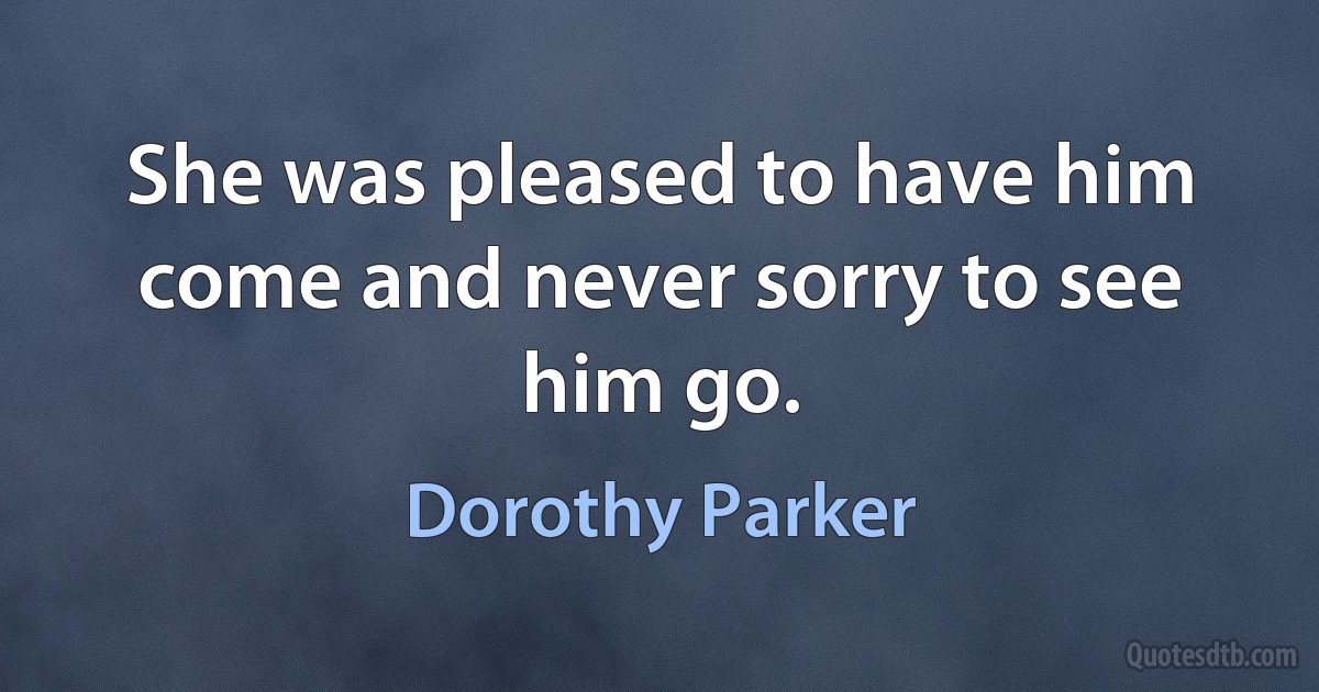 She was pleased to have him come and never sorry to see him go. (Dorothy Parker)