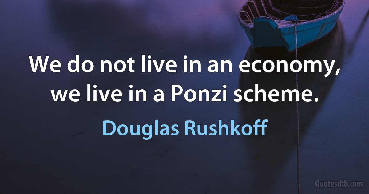 We do not live in an economy, we live in a Ponzi scheme. (Douglas Rushkoff)