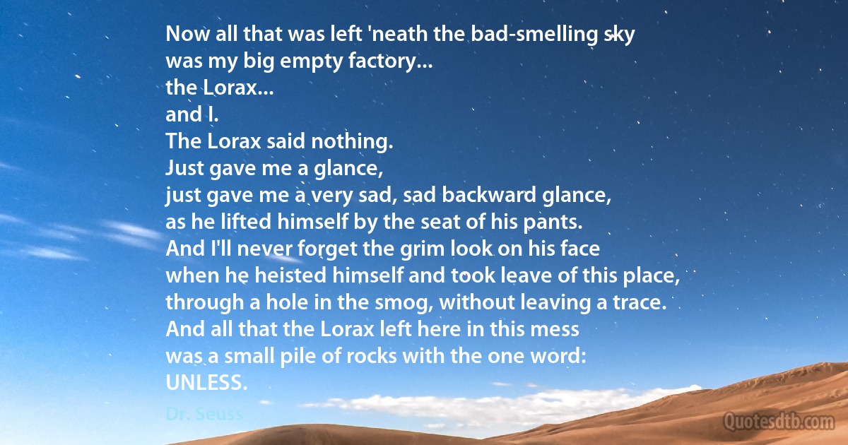 Now all that was left 'neath the bad-smelling sky
was my big empty factory...
the Lorax...
and I.
The Lorax said nothing.
Just gave me a glance,
just gave me a very sad, sad backward glance,
as he lifted himself by the seat of his pants.
And I'll never forget the grim look on his face
when he heisted himself and took leave of this place,
through a hole in the smog, without leaving a trace.
And all that the Lorax left here in this mess
was a small pile of rocks with the one word:
UNLESS. (Dr. Seuss)