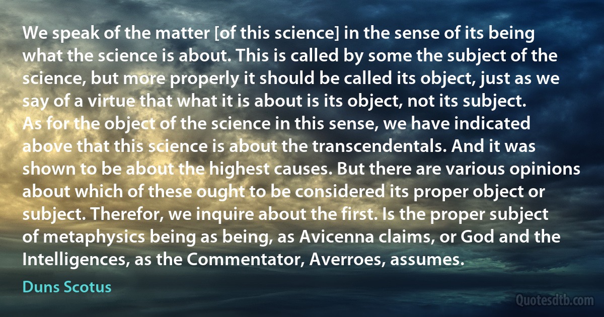 We speak of the matter [of this science] in the sense of its being what the science is about. This is called by some the subject of the science, but more properly it should be called its object, just as we say of a virtue that what it is about is its object, not its subject. As for the object of the science in this sense, we have indicated above that this science is about the transcendentals. And it was shown to be about the highest causes. But there are various opinions about which of these ought to be considered its proper object or subject. Therefor, we inquire about the first. Is the proper subject of metaphysics being as being, as Avicenna claims, or God and the Intelligences, as the Commentator, Averroes, assumes. (Duns Scotus)