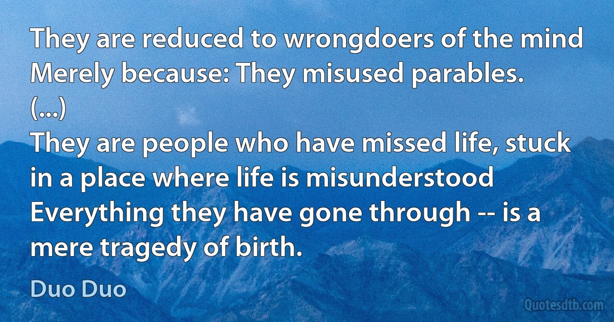 They are reduced to wrongdoers of the mind
Merely because: They misused parables.
(...)
They are people who have missed life, stuck in a place where life is misunderstood
Everything they have gone through -- is a mere tragedy of birth. (Duo Duo)