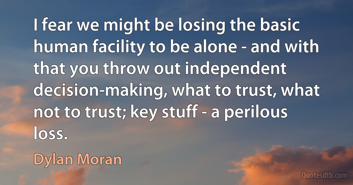 I fear we might be losing the basic human facility to be alone - and with that you throw out independent decision-making, what to trust, what not to trust; key stuff - a perilous loss. (Dylan Moran)