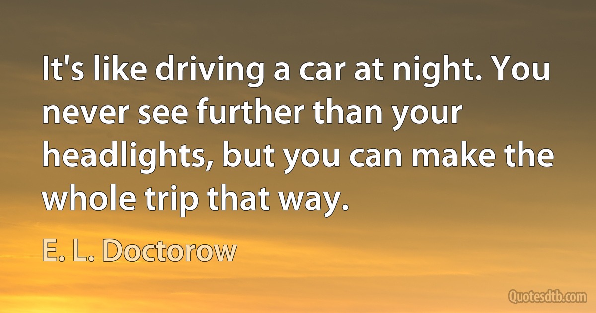 It's like driving a car at night. You never see further than your headlights, but you can make the whole trip that way. (E. L. Doctorow)