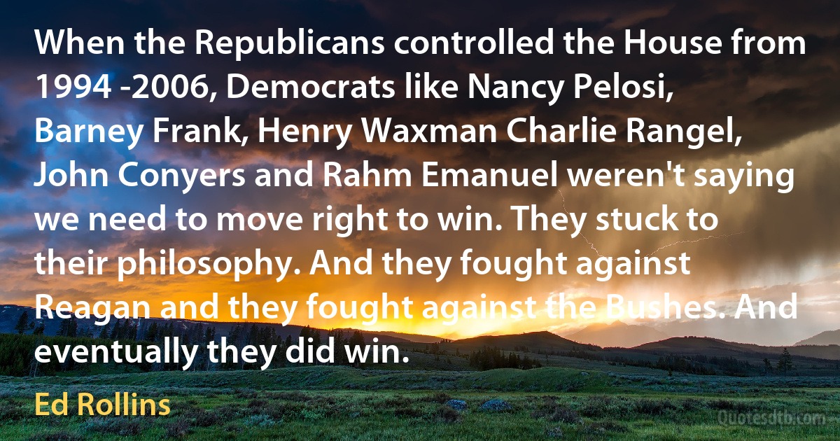 When the Republicans controlled the House from 1994 -2006, Democrats like Nancy Pelosi, Barney Frank, Henry Waxman Charlie Rangel, John Conyers and Rahm Emanuel weren't saying we need to move right to win. They stuck to their philosophy. And they fought against Reagan and they fought against the Bushes. And eventually they did win. (Ed Rollins)