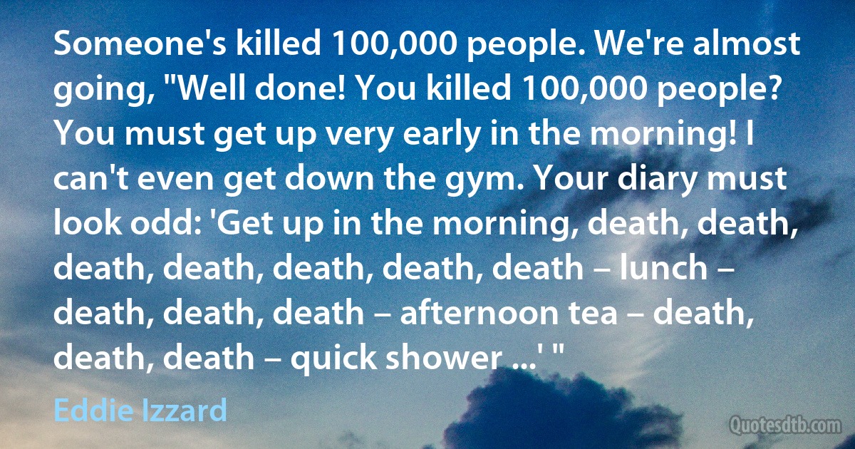 Someone's killed 100,000 people. We're almost going, "Well done! You killed 100,000 people? You must get up very early in the morning! I can't even get down the gym. Your diary must look odd: 'Get up in the morning, death, death, death, death, death, death, death – lunch – death, death, death – afternoon tea – death, death, death – quick shower ...' " (Eddie Izzard)