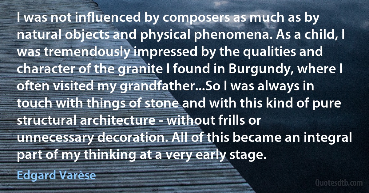 I was not influenced by composers as much as by natural objects and physical phenomena. As a child, I was tremendously impressed by the qualities and character of the granite I found in Burgundy, where I often visited my grandfather...So I was always in touch with things of stone and with this kind of pure structural architecture - without frills or unnecessary decoration. All of this became an integral part of my thinking at a very early stage. (Edgard Varèse)