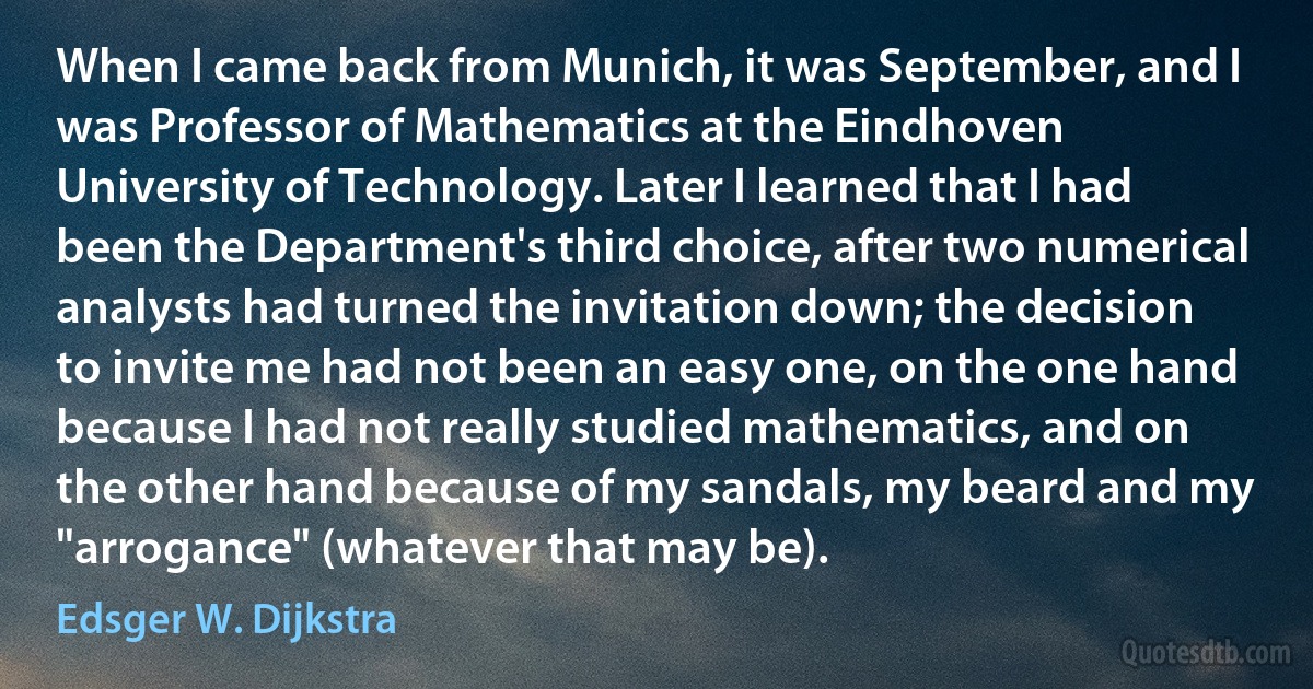 When I came back from Munich, it was September, and I was Professor of Mathematics at the Eindhoven University of Technology. Later I learned that I had been the Department's third choice, after two numerical analysts had turned the invitation down; the decision to invite me had not been an easy one, on the one hand because I had not really studied mathematics, and on the other hand because of my sandals, my beard and my "arrogance" (whatever that may be). (Edsger W. Dijkstra)