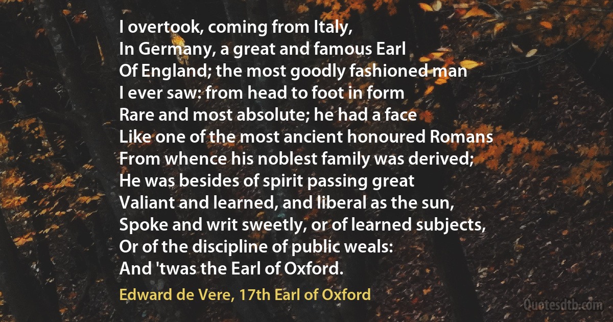 I overtook, coming from Italy,
In Germany, a great and famous Earl
Of England; the most goodly fashioned man
I ever saw: from head to foot in form
Rare and most absolute; he had a face
Like one of the most ancient honoured Romans
From whence his noblest family was derived;
He was besides of spirit passing great
Valiant and learned, and liberal as the sun,
Spoke and writ sweetly, or of learned subjects,
Or of the discipline of public weals:
And 'twas the Earl of Oxford. (Edward de Vere, 17th Earl of Oxford)