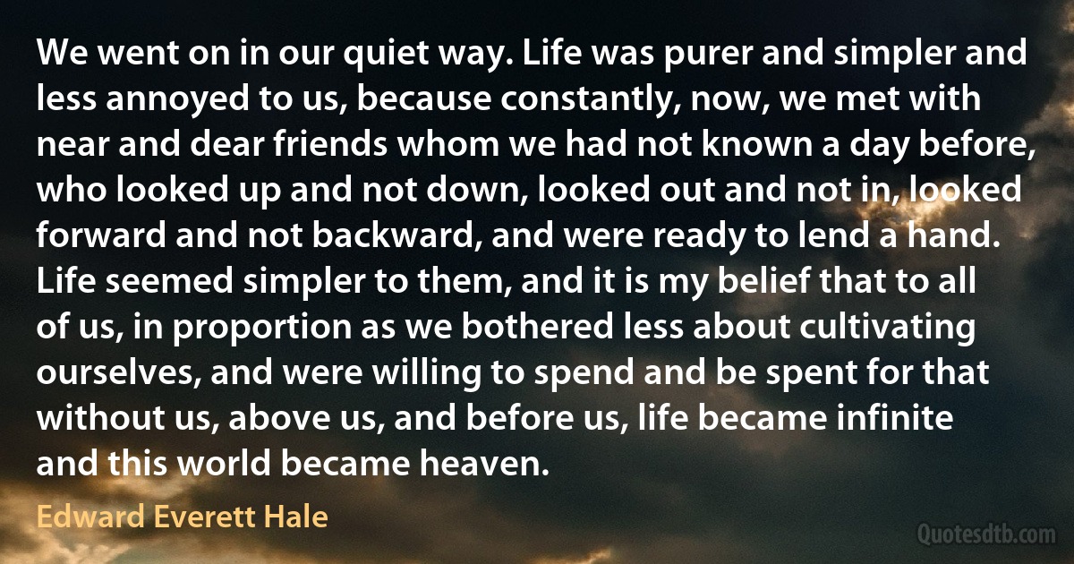 We went on in our quiet way. Life was purer and simpler and less annoyed to us, because constantly, now, we met with near and dear friends whom we had not known a day before, who looked up and not down, looked out and not in, looked forward and not backward, and were ready to lend a hand. Life seemed simpler to them, and it is my belief that to all of us, in proportion as we bothered less about cultivating ourselves, and were willing to spend and be spent for that without us, above us, and before us, life became infinite and this world became heaven. (Edward Everett Hale)