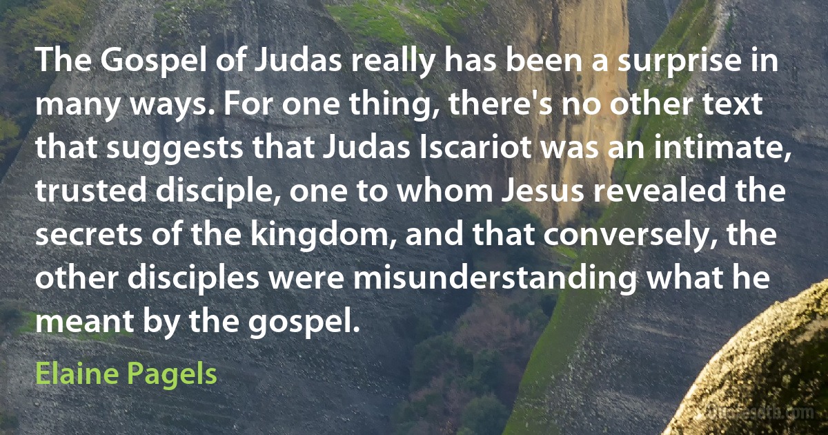 The Gospel of Judas really has been a surprise in many ways. For one thing, there's no other text that suggests that Judas Iscariot was an intimate, trusted disciple, one to whom Jesus revealed the secrets of the kingdom, and that conversely, the other disciples were misunderstanding what he meant by the gospel. (Elaine Pagels)