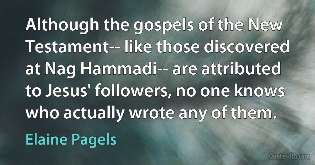 Although the gospels of the New Testament-- like those discovered at Nag Hammadi-- are attributed to Jesus' followers, no one knows who actually wrote any of them. (Elaine Pagels)