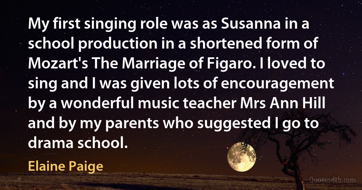 My first singing role was as Susanna in a school production in a shortened form of Mozart's The Marriage of Figaro. I loved to sing and I was given lots of encouragement by a wonderful music teacher Mrs Ann Hill and by my parents who suggested I go to drama school. (Elaine Paige)