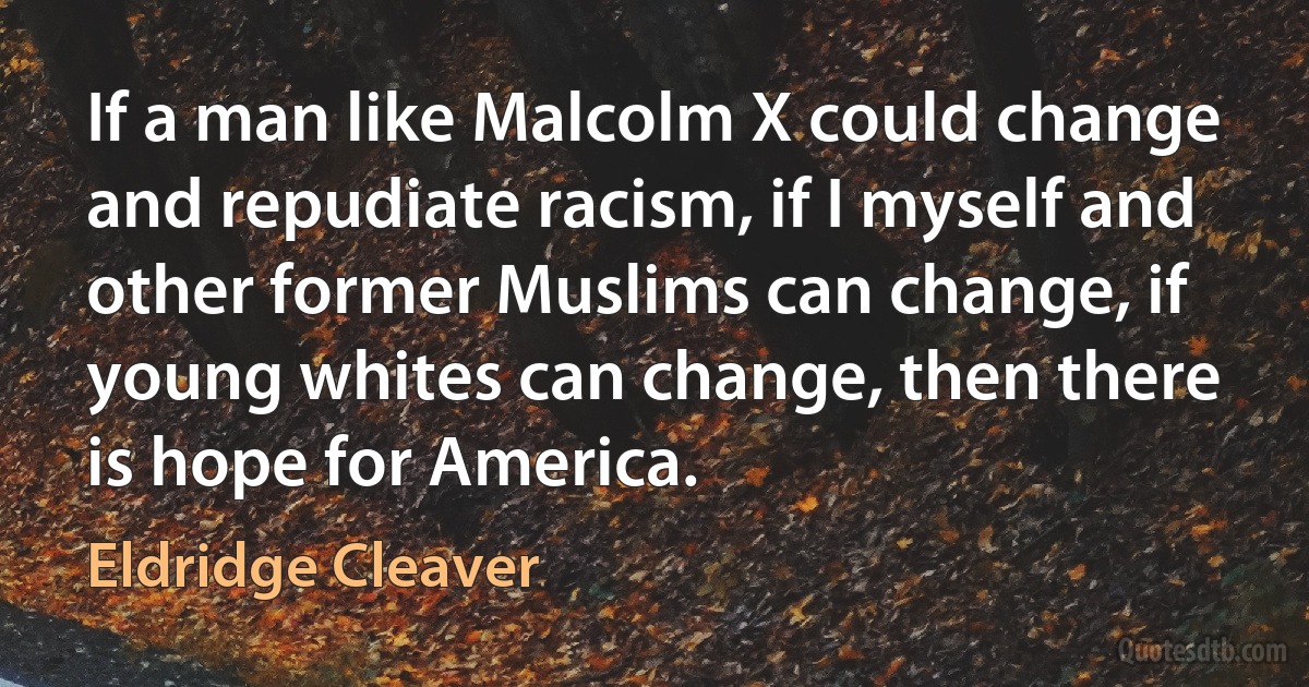 If a man like Malcolm X could change and repudiate racism, if I myself and other former Muslims can change, if young whites can change, then there is hope for America. (Eldridge Cleaver)