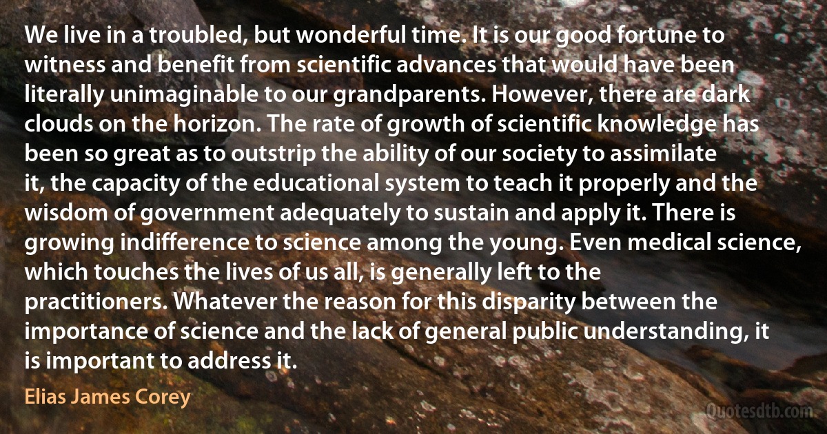 We live in a troubled, but wonderful time. It is our good fortune to witness and benefit from scientific advances that would have been literally unimaginable to our grandparents. However, there are dark clouds on the horizon. The rate of growth of scientific knowledge has been so great as to outstrip the ability of our society to assimilate it, the capacity of the educational system to teach it properly and the wisdom of government adequately to sustain and apply it. There is growing indifference to science among the young. Even medical science, which touches the lives of us all, is generally left to the practitioners. Whatever the reason for this disparity between the importance of science and the lack of general public understanding, it is important to address it. (Elias James Corey)