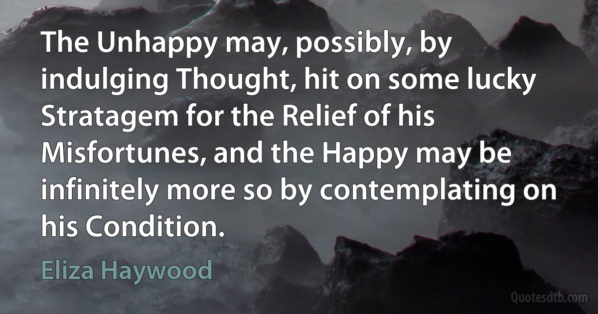 The Unhappy may, possibly, by indulging Thought, hit on some lucky Stratagem for the Relief of his Misfortunes, and the Happy may be infinitely more so by contemplating on his Condition. (Eliza Haywood)