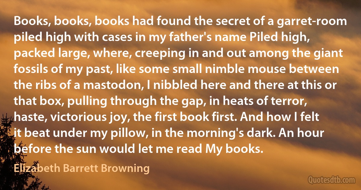 Books, books, books had found the secret of a garret-room piled high with cases in my father's name Piled high, packed large, where, creeping in and out among the giant fossils of my past, like some small nimble mouse between the ribs of a mastodon, I nibbled here and there at this or that box, pulling through the gap, in heats of terror, haste, victorious joy, the first book first. And how I felt it beat under my pillow, in the morning's dark. An hour before the sun would let me read My books. (Elizabeth Barrett Browning)