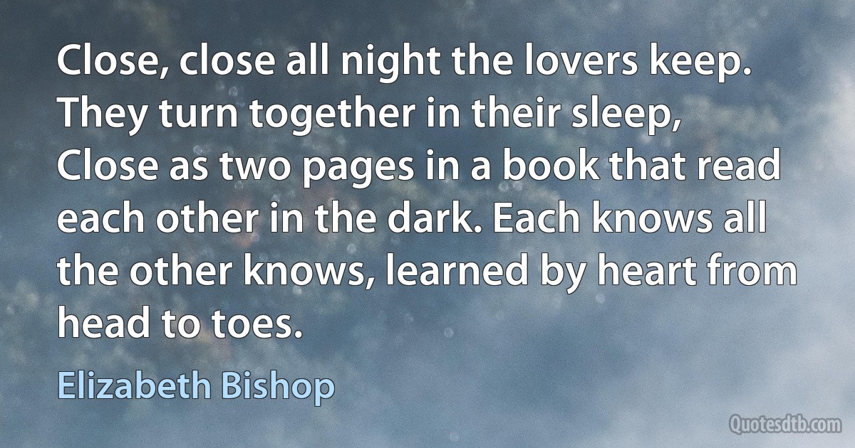 Close, close all night the lovers keep. They turn together in their sleep, Close as two pages in a book that read each other in the dark. Each knows all the other knows, learned by heart from head to toes. (Elizabeth Bishop)