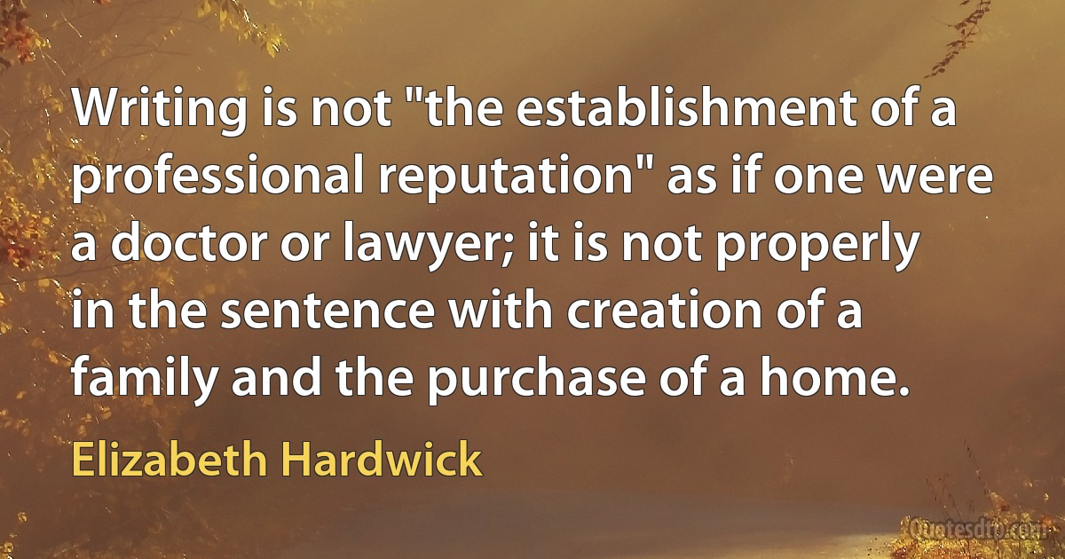 Writing is not "the establishment of a professional reputation" as if one were a doctor or lawyer; it is not properly in the sentence with creation of a family and the purchase of a home. (Elizabeth Hardwick)