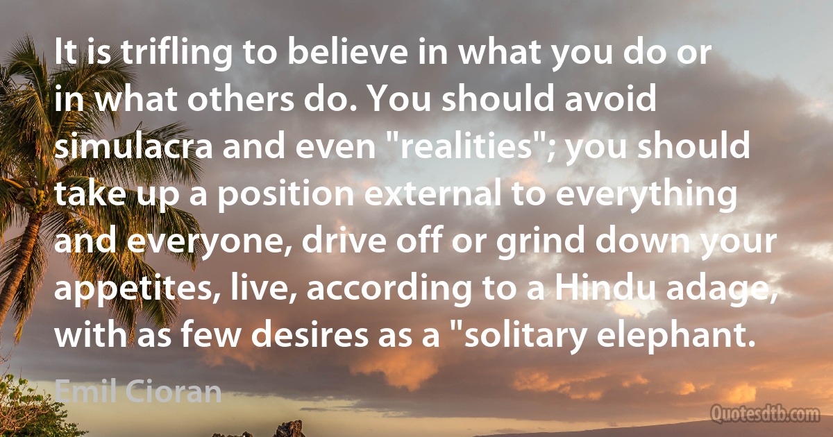 It is trifling to believe in what you do or in what others do. You should avoid simulacra and even "realities"; you should take up a position external to everything and everyone, drive off or grind down your appetites, live, according to a Hindu adage, with as few desires as a "solitary elephant. (Emil Cioran)