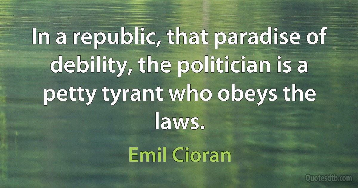 In a republic, that paradise of debility, the politician is a petty tyrant who obeys the laws. (Emil Cioran)