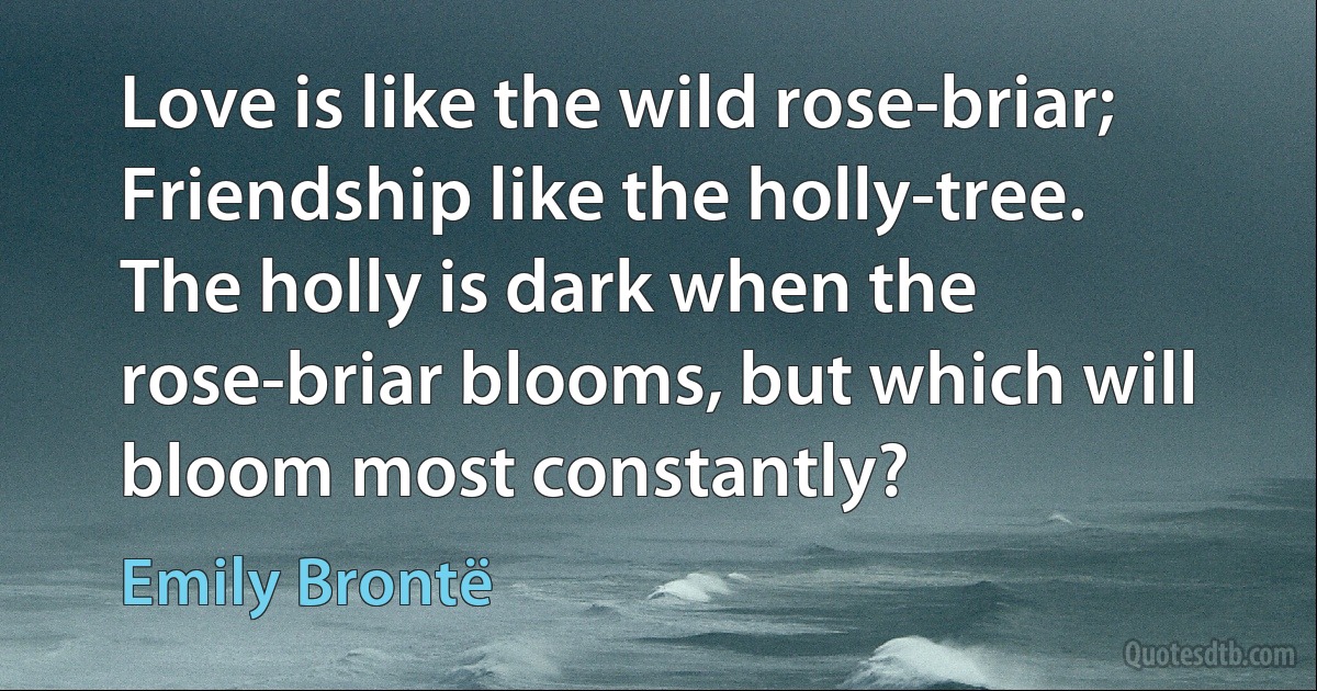 Love is like the wild rose-briar; Friendship like the holly-tree. The holly is dark when the rose-briar blooms, but which will bloom most constantly? (Emily Brontë)