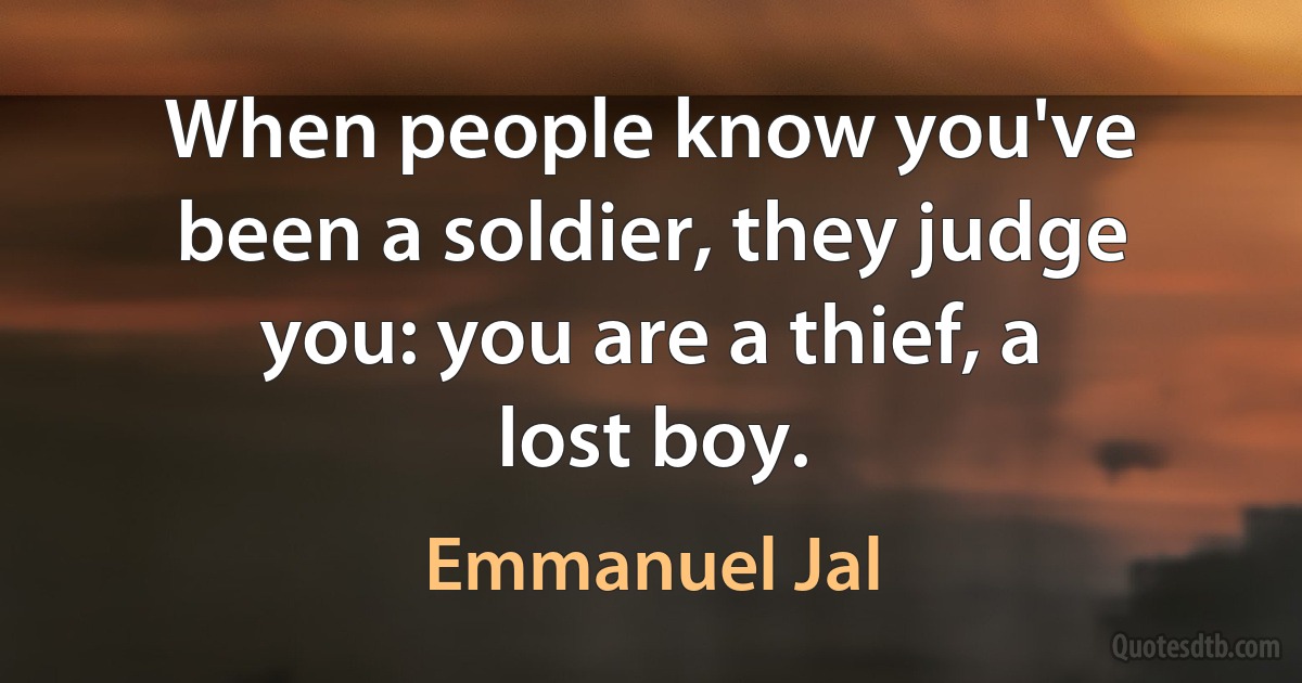 When people know you've been a soldier, they judge you: you are a thief, a lost boy. (Emmanuel Jal)