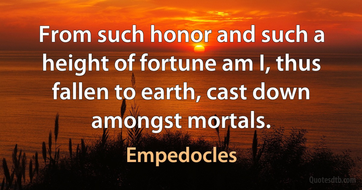 From such honor and such a height of fortune am I, thus fallen to earth, cast down amongst mortals. (Empedocles)