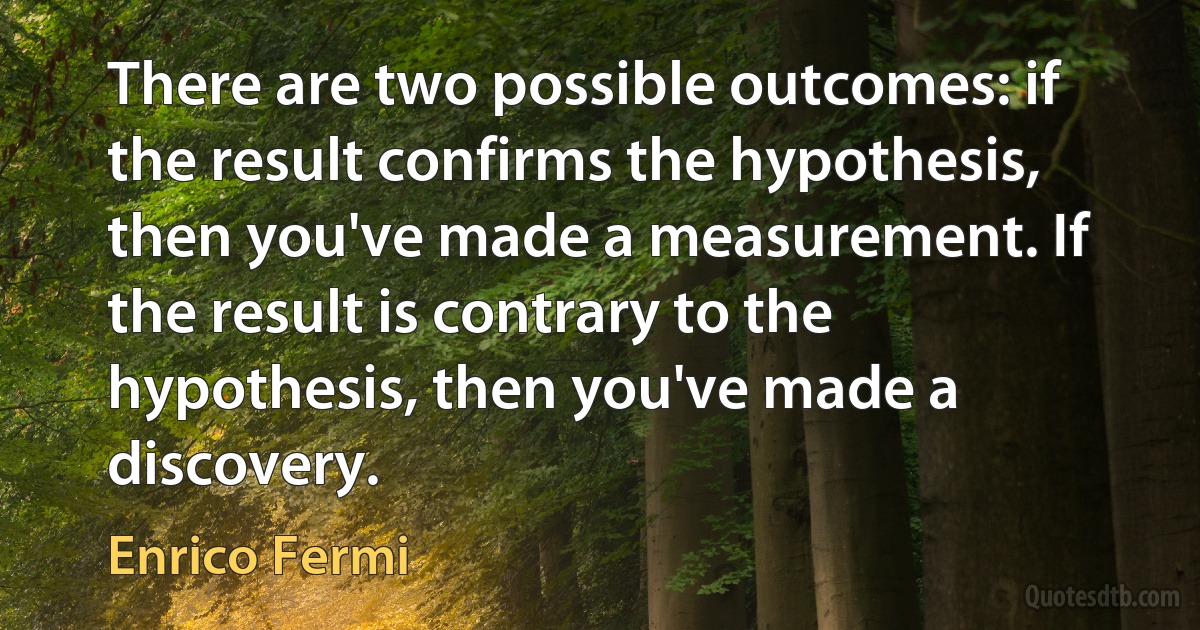 There are two possible outcomes: if the result confirms the hypothesis, then you've made a measurement. If the result is contrary to the hypothesis, then you've made a discovery. (Enrico Fermi)