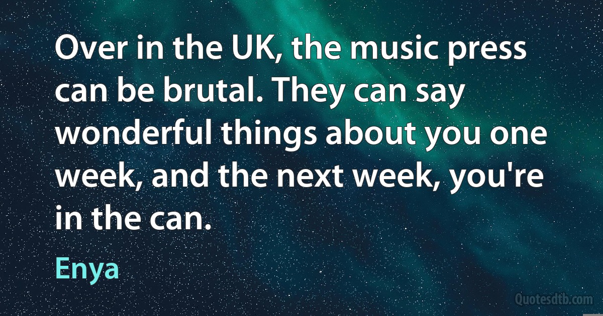 Over in the UK, the music press can be brutal. They can say wonderful things about you one week, and the next week, you're in the can. (Enya)