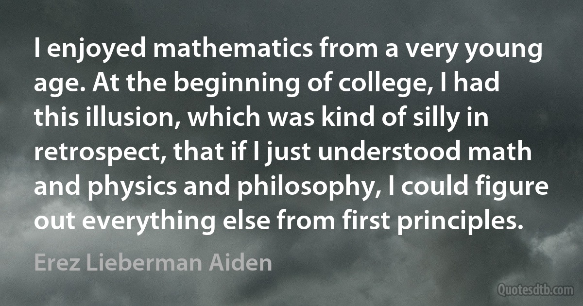 I enjoyed mathematics from a very young age. At the beginning of college, I had this illusion, which was kind of silly in retrospect, that if I just understood math and physics and philosophy, I could figure out everything else from first principles. (Erez Lieberman Aiden)