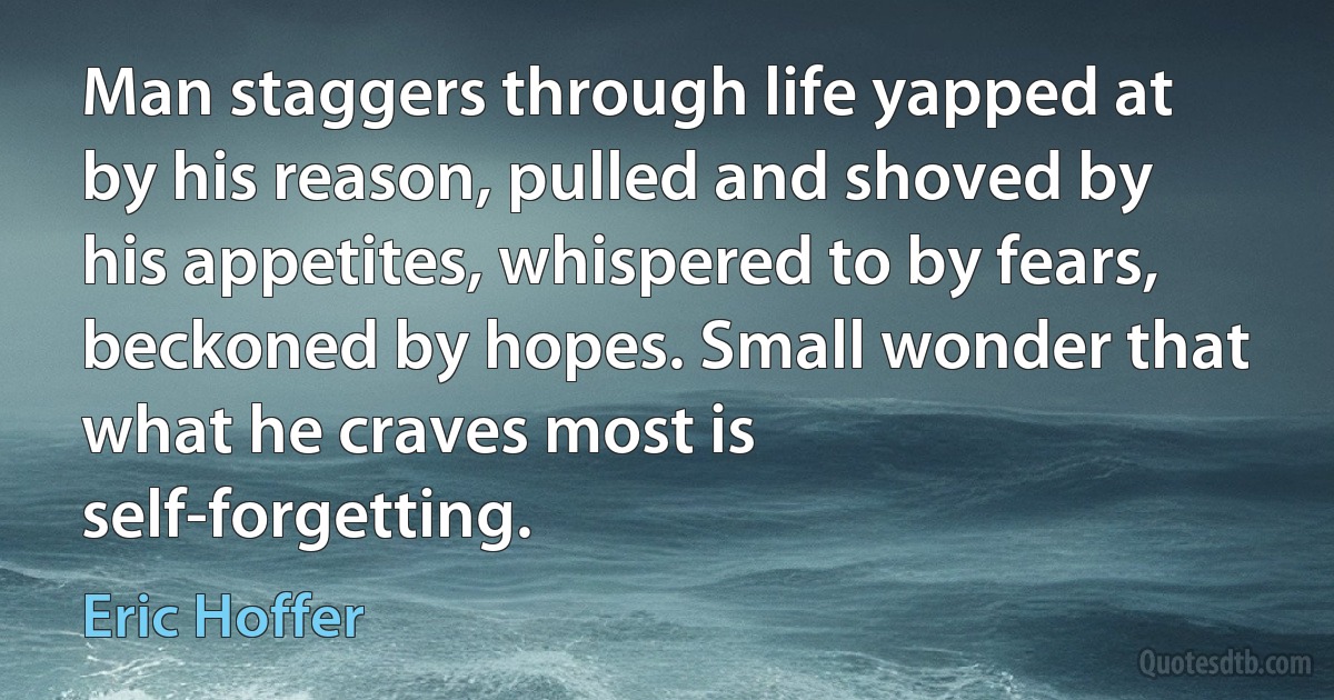 Man staggers through life yapped at by his reason, pulled and shoved by his appetites, whispered to by fears, beckoned by hopes. Small wonder that what he craves most is self-forgetting. (Eric Hoffer)